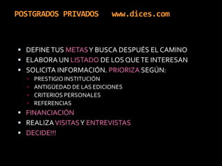 POSTGRADOS PRIVADOS   www.dices.comDEFINE TUS METAS Y BUSCA DESPUÉS EL CAMINOELABORA UN LISTADO DE LOS QUE TE INTERESANSOLICITA INFORMACIÓN. PRIORIZA SEGÚN: PRESTIGIO INSTITUCIÓNANTIGÜEDAD DE LAS EDICIONESCRITERIOS PERSONALESREFERENCIASFINANCIACIÓNREALIZA VISITAS Y ENTREVISTASDECIDE!!!