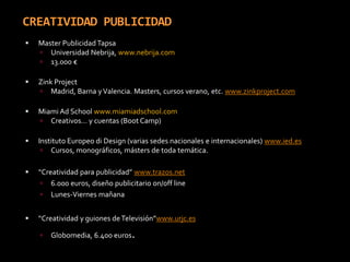 CREATIVIDAD PUBLICIDADMaster Publicidad TapsaUniversidad Nebrija, www.nebrija.com13.000 €Zink ProjectMadrid, Barna y Valencia. Masters, cursos verano, etc. www.zinkproject.comMiami Ad School www.miamiadschool.comCreativos… y cuentas (Boot Camp)Instituto Europeo di Design (varias sedes nacionales e internacionales) www.ied.esCursos, monográficos, másters de toda temática.“Creatividad para publicidad” www.trazos.net6.000 euros, diseño publicitario on/off lineLunes-Viernes mañana“Creatividad y guiones de Televisión”www.urjc.esGlobomedia, 6.400 euros. 