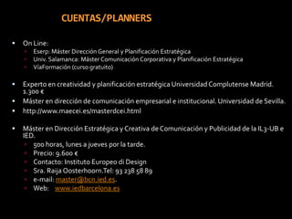 CUENTAS/PLANNERSOn Line: Eserp: Máster Dirección General y Planificación EstratégicaUniv. Salamanca: Máster Comunicación Corporativa y Planificación EstratégicaVíaFormación (curso gratuito)Experto en creatividad y planificación estratégica Universidad Complutense Madrid. 1.300 €Máster en dirección de comunicación empresarial e institucional. Universidad de Sevilla.http://www.maecei.es/masterdcei.htmlMáster en Dirección Estratégica y Creativa de Comunicación y Publicidad de la IL3-UB e IED.500 horas, lunes a jueves por la tarde.Precio: 9.600 €Contacto: Instituto Europeo di Design Sra. Raija Oosterhoorn.Tel: 93 238 58 89e-mail: master@bcn.ied.es.Web:    www.iedbarcelona.es
