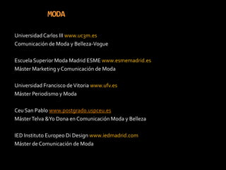 MODAUniversidad Carlos III www.uc3m.esComunicación de Moda y Belleza-VogueEscuela Superior Moda Madrid ESME www.esmemadrid.esMáster Marketing y Comunicación de ModaUniversidad Francisco de Vitoria www.ufv.esMáster Periodismo y ModaCeu San Pablo www.postgrado.uspceu.esMáster Telva &Yo Dona en Comunicación Moda y BellezaIED Instituto Europeo Di Design www.iedmadrid.comMáster de Comunicación de Moda