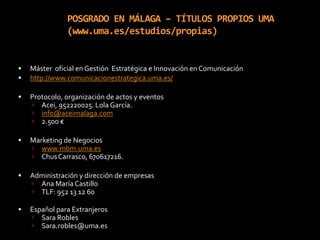 POSGRADO EN MÁLAGA – TÍTULOS PROPIOS UMA(www.uma.es/estudios/propias)Máster  oficial en Gestión  Estratégica e Innovación en Comunicaciónhttp://www.comunicacionestrategica.uma.es/Protocolo, organización de actos y eventosAcei, 952220025. Lola García. info@aceimalaga.com2.500 €Marketing de Negocioswww.mbm.uma.esChus Carrasco, 670617216.Administración y dirección de empresasAna María CastilloTLF: 952 13 12 60Español para ExtranjerosSara RoblesSara.robles@uma.es