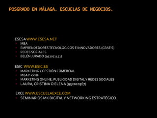 POSGRADO EN MÁLAGA. ESCUELAS DE NEGOCIOS.	ESESA WWW.ESESA.NETMBAEMPRENDEDORES TECNOLÓGICOS E INNOVADORES (GRATIS)REDES SOCIALES BELÉN JURADO (952071451)	ESIC  WWW.ESIC.ESMARKETING Y GESTIÓN COMERCIALMBA Y RRHHMARKETING ONLINE, PUBLICIDAD DIGITAL Y REDES SOCIALESLAURA, CRISTINA O ELENA (952020367)EXCE WWW.ESCUELAEXCE.COMSEMINARIOS MK DIGITAL Y NETWORKING ESTRATÉGICO