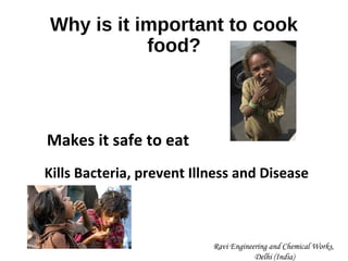 Why is it important to cook
food?
Makes it safe to eat
Kills Bacteria, prevent Illness and Disease
Ravi Engineering and Chemical Works,
Delhi (India)
 
