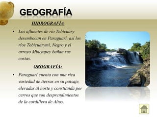 HIDROGRAFÍA
• Los afluentes de río Tebicuary
desembocan en Paraguarí, así los
ríos Tebicuarymí, Negro y el
arroyo Mbuyapey bañan sus
costas.
OROGRAFÍA:
• Paraguarí cuenta con una rica
variedad de tierras en su paisaje,
elevadas al norte y constituida por
cerros que son desprendimientos
de la cordillera de Altos.
 