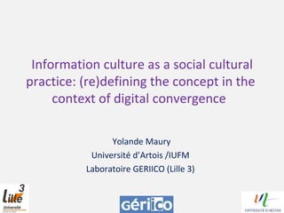 Information culture as a social cultural
practice: (re)defining the concept in the
context of digital convergence
Yolande Maury
Université d’Artois /IUFM
Laboratoire GERIICO (Lille 3)
 