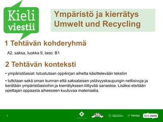 Ympäristö ja kierrätys
                            Umwelt und Recycling

1 Tehtävän kohderyhmä
 A2, saksa, luokka 9, taso: B1


2 Tehtävän konteksti
• ympäristöasiat: tutustutaan oppikirjan aihetta käsittelevään tekstiin
• tutkitaan sekä oman kunnan että saksalaisen ystävyyskaupungin nettisivuja ja
kerätään ympäristöasioihin ja kierrätykseen liittyvää sanastoa. Lisäksi etsitään
opettajan oppaasta aiheeseen kuuluvaa materiaalia.




1
 