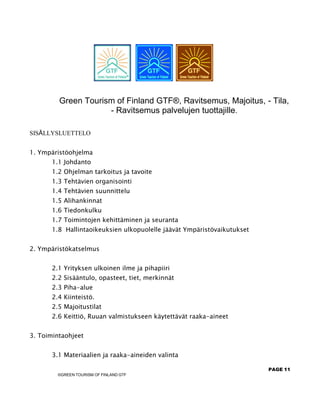 PAGE 11
©GREEN TOURISM OF FINLAND GTF
Green Tourism of Finland GTF®, Ravitsemus, Majoitus, - Tila,
- Ravitsemus palvelujen tuottajille.
SISÄLLYSLUETTELO
1. Ympäristöohjelma
1.1 Johdanto
1.2 Ohjelman tarkoitus ja tavoite
1.3 Tehtävien organisointi
1.4 Tehtävien suunnittelu
1.5 Alihankinnat
1.6 Tiedonkulku
1.7 Toimintojen kehittäminen ja seuranta
1.8 Hallintaoikeuksien ulkopuolelle jäävät Ympäristövaikutukset
2. Ympäristökatselmus
2.1 Yrityksen ulkoinen ilme ja pihapiiri
2.2 Sisääntulo, opasteet, tiet, merkinnät
2.3 Piha-alue
2.4 Kiinteistö.
2.5 Majoitustilat
2.6 Keittiö, Ruuan valmistukseen käytettävät raaka-aineet
3. Toimintaohjeet
3.1 Materiaalien ja raaka-aineiden valinta
 
