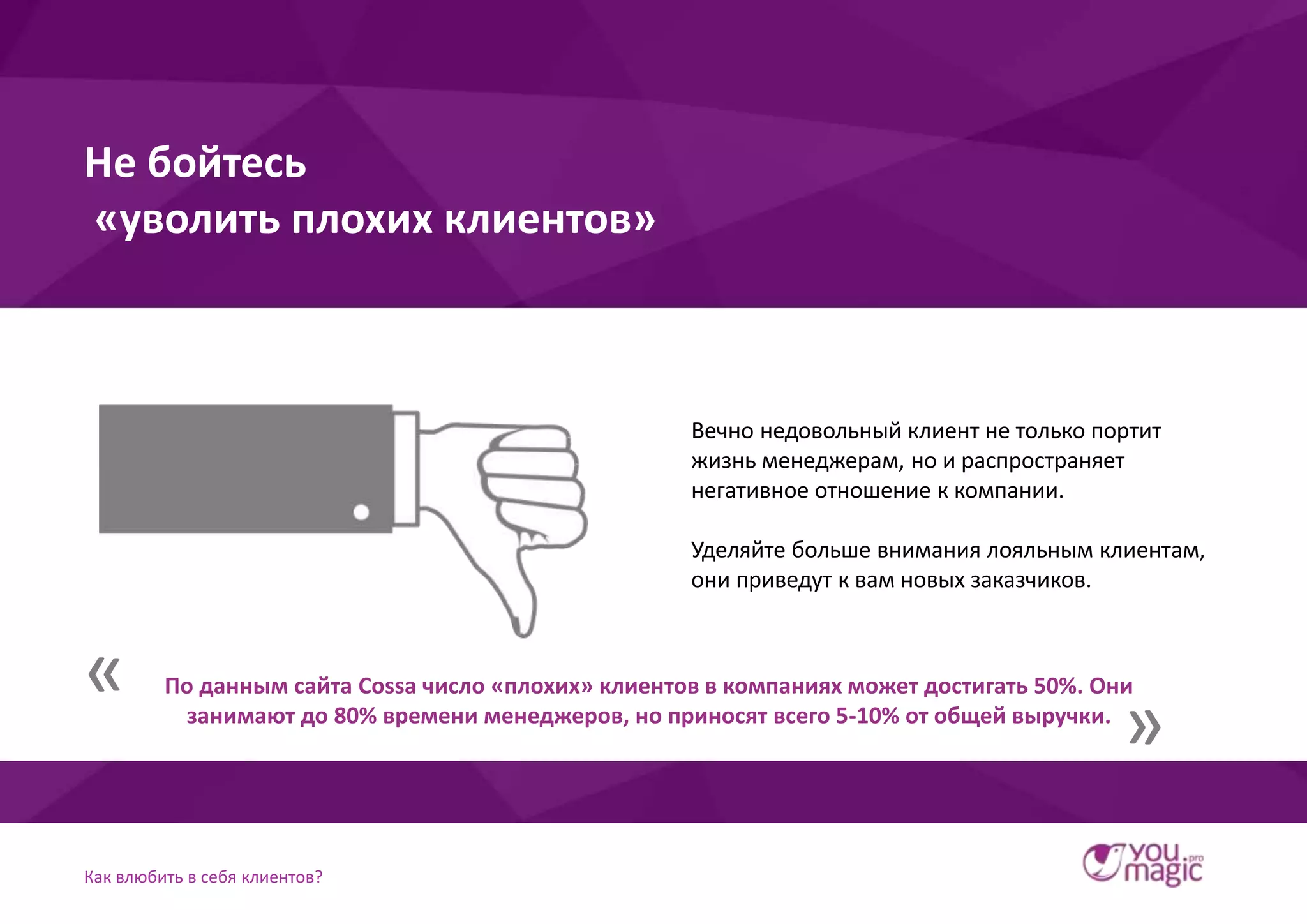 Как влюбить в себя клиентов?
Вечно недовольный клиент не только портит
жизнь менеджерам, но и распространяет
негативное отношение к компании.
Уделяйте больше внимания лояльным клиентам,
они приведут к вам новых заказчиков.
Не бойтесь
«уволить плохих клиентов»
По данным сайта Cossa число «плохих» клиентов в компаниях может достигать 50%. Они
занимают до 80% времени менеджеров, но приносят всего 5-10% от общей выручки.
«
»
 