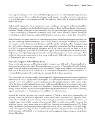 99
SpecialFeatures
Youth Media Reporter • Special Features
technologies is a foreign or even misunderstood concept and practice (so-called “digital immigrants”).Yet,
such rhetoric ignores the very real participation gap, which separates teens who have had extensive access
to new media resources and experiences outside of school from those wholly dependent on schools and
libraries for access.
Early research suggests that those with extensive access may have a much greater understanding of how
information gets produced and circulated within digital networks.Those with limited access remain passive
consumers.They get online, get the information they need, and get offline again without really developing
a critical understanding of where the information comes from, how to evaluate it, or most importantly
how to change it.These youth may lack the ability to express their own ideas or create their own content.
New media literacy skills are central to the lives of all young people,who will increasingly communicate and
rely upon technology into their adult lives.These skill sets, however, are not just about high-tech activities
and we cannot assume that access to technologies enable thoughtful participation.This participation gap,
as we call it, reflects the assumption that access equals meaningful participation. Any librarian staring at a
room full of computers with few people using them will tell you that access is only one factor in the role
that media literacy plays in our lives.Without focused,explicit instruction and experience with these skills,
students miss out on participatory practices made more explicitly significant by newer technologies. New
media literacies provide opportunities to help young people acquire skills on how they process knowledge
so they can participate in new ways.
Purposeful Integration of New Media Literacy
Young people need resources and learning principles to acquire new skills and to think critically about
their own relationships to the media. Intentional learning and practice of these skills will enable all young
people to analyze and create media rather than just consume.Though young people do create media, it is
often outside the fabric of schools and education.It is in the best interest of schools world-wide to take on
a new media literacy approach to teaching a fast-paced, technology-based generation.
Take for instance,the new media literacy skill appropriation.Appropriation involves a complex negotiation
between the self and the larger culture—an absorption and transformation of shared resources into the raw
materials of one’s own (collective and personal) expression. The digital remixing of media content makes
visible the degree to which all cultural expression builds upon what has come before. Appropriation may
be understood as a process that involves both analysis and commentary. Sampling intelligently from the
existing cultural reservoir requires a close analysis of existing structures and uses of this material; remixing
requires an appreciation of emerging structures and latent potential meanings.
Many of the forms of expression that are most important to American youth accent this sampling and
remixing process, in part because digitization makes it much easier to combine and repurpose media
content than ever before. Jazz, for example, evolved through improvisation around familiar themes and
standard songs, yet the digital remixing of actual sounds which occurs in techno or hip-hop music has
raised much greater alarm among those who would insist on strong protections of copyright. Fan fiction
clearly involves the transformative use of existing media content, yet it is often treated as if it were simply
a new form of piracy. Collage has been a central artistic practice running across the 20th century, one
closely associated with the kinds of new creative works that young people are generating and manipulating
through Photoshop.
 