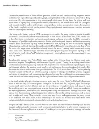 100
SpecialFeaturesYouth Media Reporter • Special Features
Despite the pervasiveness of these cultural practices, school arts and creative writing programs remain
hostile to overt signs of repurposed content, emphasizing the ideal of the autonomous artist. Yet, in doing
so, they sacrifice the opportunity to help young people think more deeply about the ethical and legal
implications of repurposing existing media content; they often do not provide them with the conceptual
tools students need to analyze and interpret works produced in this appropriative process. In fact, most
of the classics taught in schools are the product of appropriation and transformation—or what we would
now call sampling and remixing.
Like many media literacy projects, NML encourages opportunities for young people to acquire new skills
and to think critically about their own relationships to new media. At the same time, NML works hard
to show how those opportunities and experiences of making and using new media should be grounded in
the concepts of good literacy learning, concepts that include learning as it happens within the community
contexts. Take, for instance, hip-hop culture. For the most part, hip-hop has four main aspects: rapping,
DJing,tagging,and break-dancing.Though born in the United States (by way of Jamaica),hip-hop is “now
the center of a mega music and fashion industry around the world,” crossing social barriers and cutting
across racial lines.5
Students might learn that National Geographic magazine recognizes hip-hop as “the
world’s favorite youth culture”and “just about every country on the planet seems to have developed its own
local rap scene.”6
Therefore, this summer the ProjectNML team worked with 10 teens from the Boston-based video
production program Facing History and Ourselves: Digital Legacies.7
During the workshop,teens learned
how to remix content using a cut-up method.First,they listened to remixes and mash-ups of original music
and discussed whether the resulting music was less original than the borrowed tracks and, if so, why. This
discussion led to a second activity: Cut-ups—Method one. The NML team chose “Neon,” a slam poem by
Michael Salinger, for the cut-ups activity. A cut-up is created by taking a finished text (printed on paper)
and cutting it into pieces, each containing several or single words.The resulting pieces are rearranged into
a new text with the teens compensating for the haphazard word breaks by adding their own words.
In the third activity: Cut-ups—Method two, teens again used the poem “Neon” by Michael Salinger and
mixed it with an early 20th
-century poem, “Strings in the Earth and Air,” by James Joyce. The cut-ups
become mash-ups when two different texts are cut up with a few or single words on each piece of paper.
The resulting pieces are rearranged into a new text but no new words are added. During the workshop,
the teens appropriated, transformed, and remixed poetry using cut-up methods. Through discussion, they
learned how these remixing and editing practices relate to other media editing techniques, such as those
used in video and music. These activities present new experiences and opportunities for young people
to use and learn new media skills, to take ownership of the media, and to use it as a means to be active
participants in both creating and using media for civic and ethical purposes.
The goal of MIT’s Project New Media Literacies is to create not only informal learning tools but also
concepts and principles for teens and youth-serving professionals (whether in after-school programs or in
the classroom) that exemplify these new ways of thinking about the potentials of technology and media.
5
	 Walker, 2006.
6
	 Pryor, 2008.
7
	 Facing History and Ourselves, 2008.
 