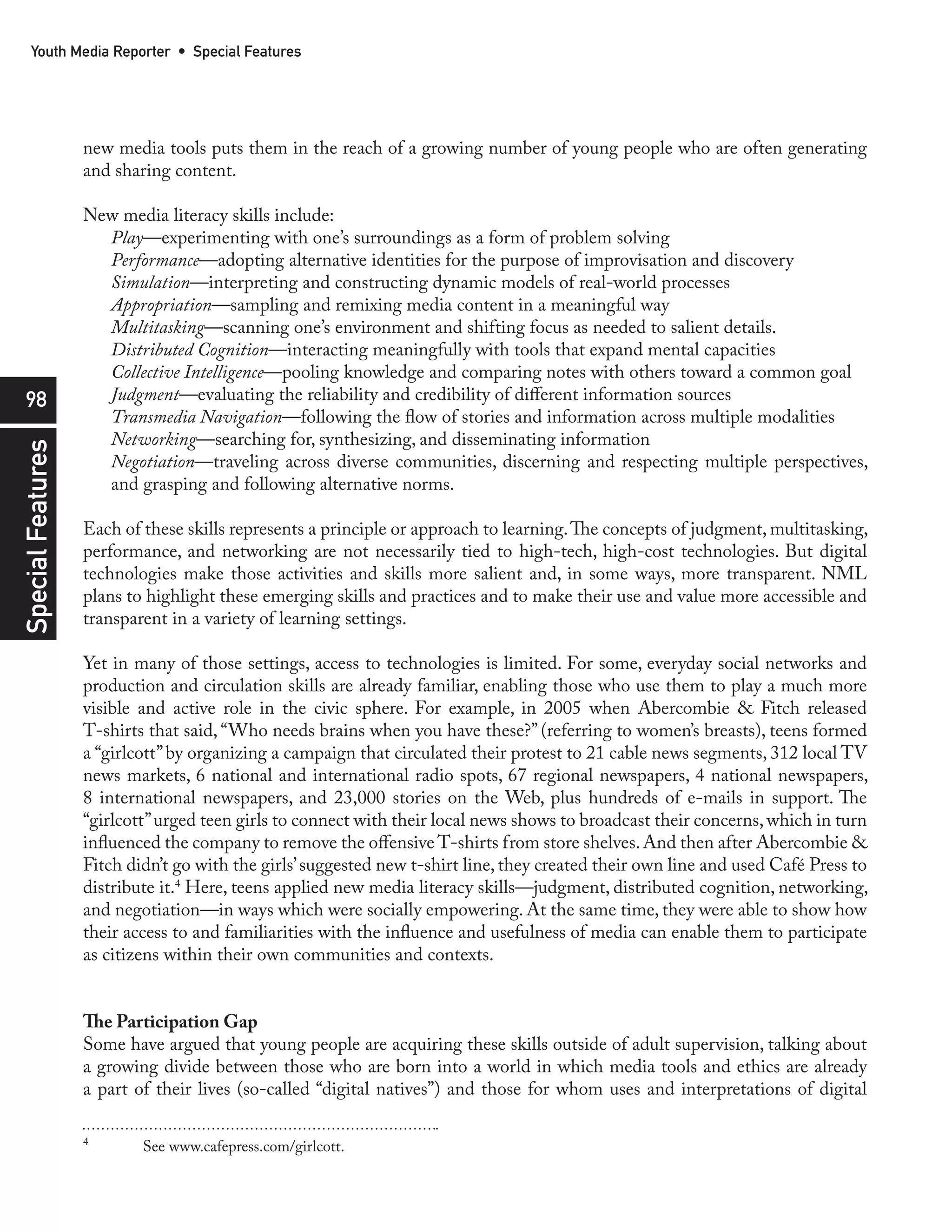 Youth Media Reporter • Special Features




                   new media tools puts them in the reach of a growing number of young people who are often generating
                   and sharing content.

                   New media literacy skills include:
                     Play—experimenting with one’s surroundings as a form of problem solving
                     Performance—adopting alternative identities for the purpose of improvisation and discovery
                     Simulation—interpreting and constructing dynamic models of real-world processes
                     Appropriation—sampling and remixing media content in a meaningful way
                     Multitasking—scanning one’s environment and shifting focus as needed to salient details.
                     Distributed Cognition—interacting meaningfully with tools that expand mental capacities
                     Collective Intelligence—pooling knowledge and comparing notes with others toward a common goal
  98                 Judgment—evaluating the reliability and credibility of different information sources
                     Transmedia Navigation—following the flow of stories and information across multiple modalities
                     Networking—searching for, synthesizing, and disseminating information
Special Features




                     Negotiation—traveling across diverse communities, discerning and respecting multiple perspectives,
                     and grasping and following alternative norms.

                   Each of these skills represents a principle or approach to learning. The concepts of judgment, multitasking,
                   performance, and networking are not necessarily tied to high-tech, high-cost technologies. But digital
                   technologies make those activities and skills more salient and, in some ways, more transparent. NML
                   plans to highlight these emerging skills and practices and to make their use and value more accessible and
                   transparent in a variety of learning settings.

                   Yet in many of those settings, access to technologies is limited. For some, everyday social networks and
                   production and circulation skills are already familiar, enabling those who use them to play a much more
                   visible and active role in the civic sphere. For example, in 2005 when Abercombie & Fitch released
                   T-shirts that said, “Who needs brains when you have these?” (referring to women’s breasts), teens formed
                   a “girlcott” by organizing a campaign that circulated their protest to 21 cable news segments, 312 local TV
                   news markets, 6 national and international radio spots, 67 regional newspapers, 4 national newspapers,
                   8 international newspapers, and 23,000 stories on the Web, plus hundreds of e-mails in support. The
                   “girlcott” urged teen girls to connect with their local news shows to broadcast their concerns, which in turn
                   influenced the company to remove the offensive T-shirts from store shelves. And then after Abercombie &
                   Fitch didn’t go with the girls’ suggested new t-shirt line, they created their own line and used Café Press to
                   distribute it.4 Here, teens applied new media literacy skills—judgment, distributed cognition, networking,
                   and negotiation—in ways which were socially empowering. At the same time, they were able to show how
                   their access to and familiarities with the influence and usefulness of media can enable them to participate
                   as citizens within their own communities and contexts.


                   The Participation Gap
                   Some have argued that young people are acquiring these skills outside of adult supervision, talking about
                   a growing divide between those who are born into a world in which media tools and ethics are already
                   a part of their lives (so-called “digital natives”) and those for whom uses and interpretations of digital

                   4
                           See www.cafepress.com/girlcott.
 