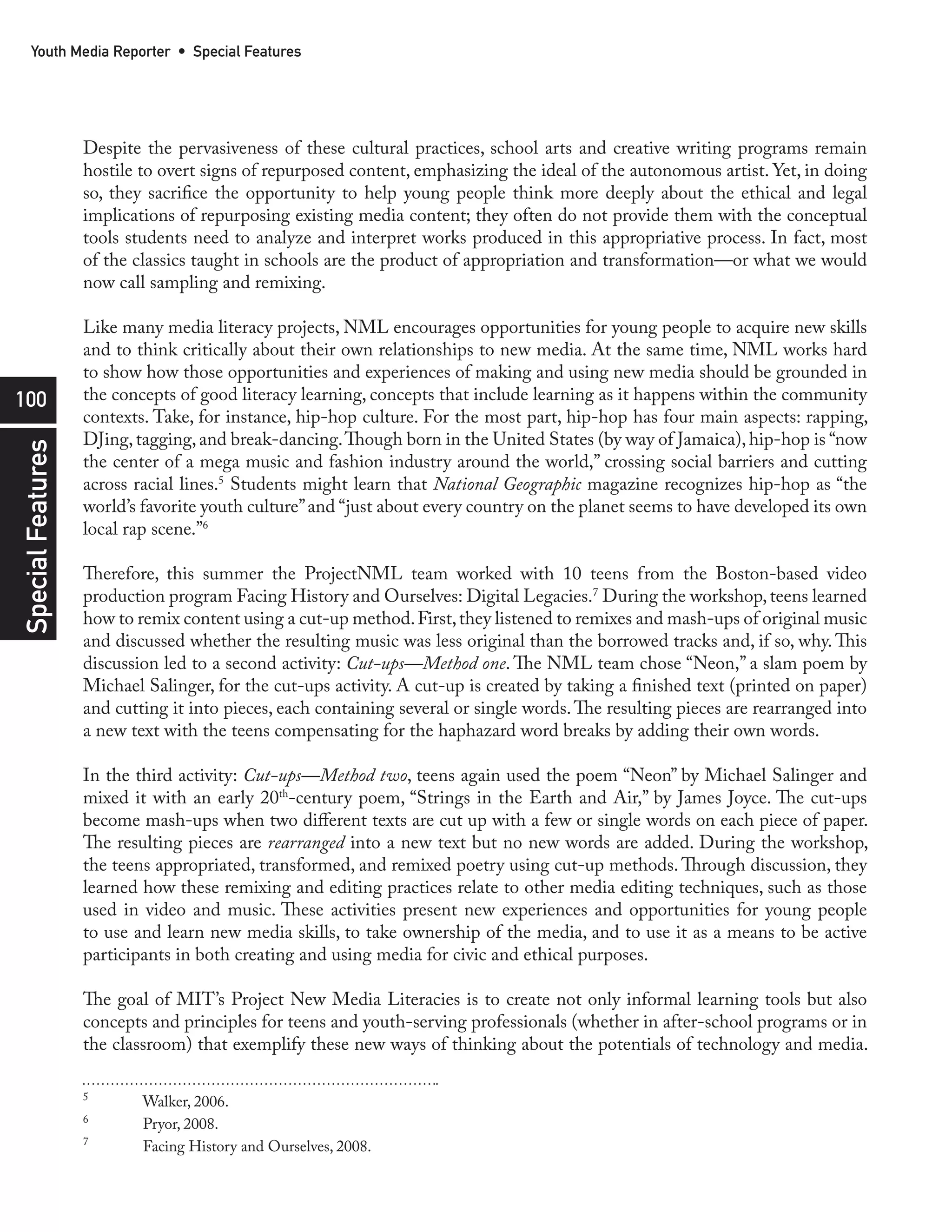 Youth Media Reporter • Special Features




                   Despite the pervasiveness of these cultural practices, school arts and creative writing programs remain
                   hostile to overt signs of repurposed content, emphasizing the ideal of the autonomous artist. Yet, in doing
                   so, they sacrifice the opportunity to help young people think more deeply about the ethical and legal
                   implications of repurposing existing media content; they often do not provide them with the conceptual
                   tools students need to analyze and interpret works produced in this appropriative process. In fact, most
                   of the classics taught in schools are the product of appropriation and transformation—or what we would
                   now call sampling and remixing.

                   Like many media literacy projects, NML encourages opportunities for young people to acquire new skills
                   and to think critically about their own relationships to new media. At the same time, NML works hard
                   to show how those opportunities and experiences of making and using new media should be grounded in
100                the concepts of good literacy learning, concepts that include learning as it happens within the community
                   contexts. Take, for instance, hip-hop culture. For the most part, hip-hop has four main aspects: rapping,
                   DJing, tagging, and break-dancing. Though born in the United States (by way of Jamaica), hip-hop is “now
Special Features




                   the center of a mega music and fashion industry around the world,” crossing social barriers and cutting
                   across racial lines.5 Students might learn that National Geographic magazine recognizes hip-hop as “the
                   world’s favorite youth culture” and “just about every country on the planet seems to have developed its own
                   local rap scene.”6

                   Therefore, this summer the ProjectNML team worked with 10 teens from the Boston-based video
                   production program Facing History and Ourselves: Digital Legacies.7 During the workshop, teens learned
                   how to remix content using a cut-up method. First, they listened to remixes and mash-ups of original music
                   and discussed whether the resulting music was less original than the borrowed tracks and, if so, why. This
                   discussion led to a second activity: Cut-ups—Method one. The NML team chose “Neon,” a slam poem by
                   Michael Salinger, for the cut-ups activity. A cut-up is created by taking a finished text (printed on paper)
                   and cutting it into pieces, each containing several or single words. The resulting pieces are rearranged into
                   a new text with the teens compensating for the haphazard word breaks by adding their own words.

                   In the third activity: Cut-ups—Method two, teens again used the poem “Neon” by Michael Salinger and
                   mixed it with an early 20th-century poem, “Strings in the Earth and Air,” by James Joyce. The cut-ups
                   become mash-ups when two different texts are cut up with a few or single words on each piece of paper.
                   The resulting pieces are rearranged into a new text but no new words are added. During the workshop,
                   the teens appropriated, transformed, and remixed poetry using cut-up methods. Through discussion, they
                   learned how these remixing and editing practices relate to other media editing techniques, such as those
                   used in video and music. These activities present new experiences and opportunities for young people
                   to use and learn new media skills, to take ownership of the media, and to use it as a means to be active
                   participants in both creating and using media for civic and ethical purposes.

                   The goal of MIT’s Project New Media Literacies is to create not only informal learning tools but also
                   concepts and principles for teens and youth-serving professionals (whether in after-school programs or in
                   the classroom) that exemplify these new ways of thinking about the potentials of technology and media.

                   5
                           Walker, 2006.
                   6
                           Pryor, 2008.
                   7
                           Facing History and Ourselves, 2008.
 