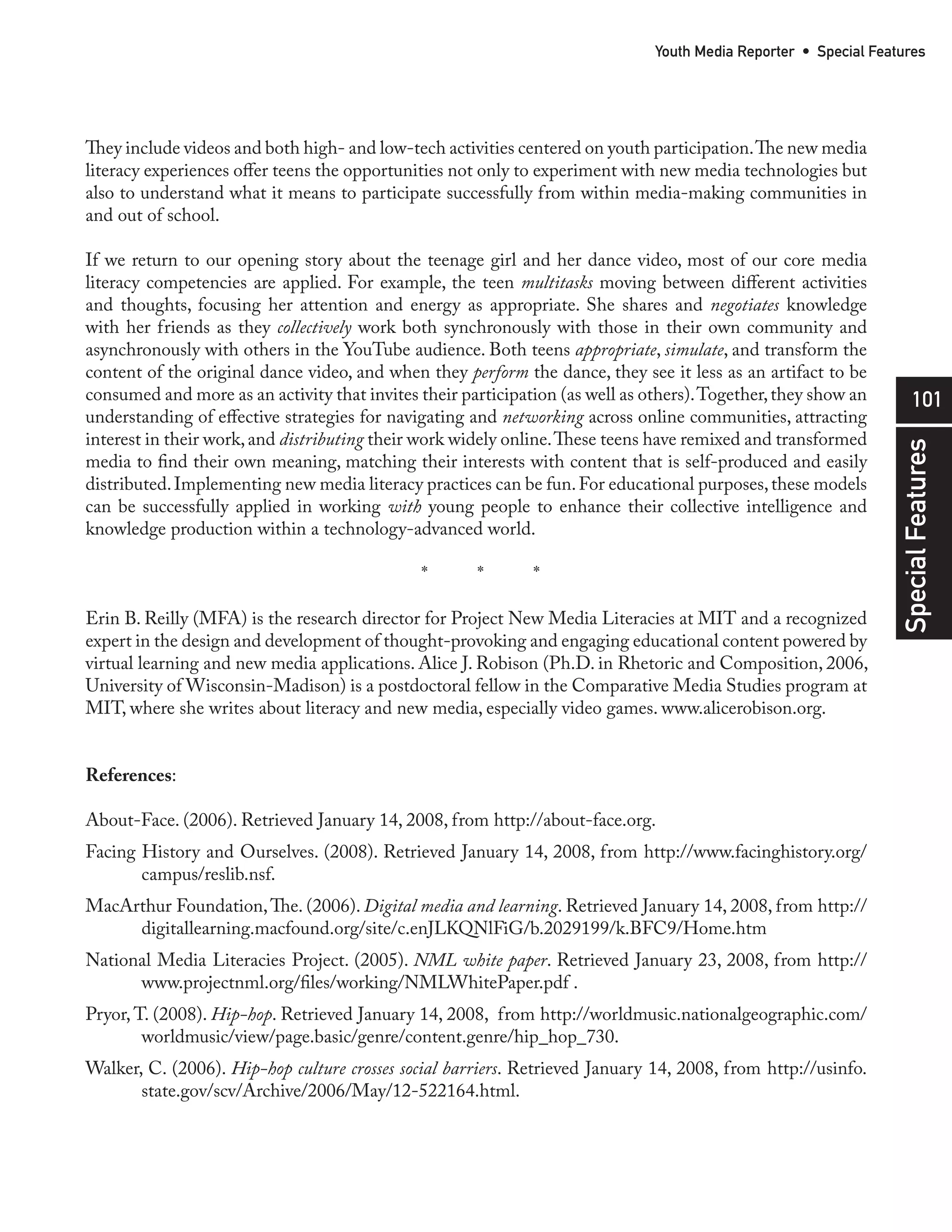 Youth Media Reporter • Special Features




They include videos and both high- and low-tech activities centered on youth participation. The new media
literacy experiences offer teens the opportunities not only to experiment with new media technologies but
also to understand what it means to participate successfully from within media-making communities in
and out of school.

If we return to our opening story about the teenage girl and her dance video, most of our core media
literacy competencies are applied. For example, the teen multitasks moving between different activities
and thoughts, focusing her attention and energy as appropriate. She shares and negotiates knowledge
with her friends as they collectively work both synchronously with those in their own community and
asynchronously with others in the YouTube audience. Both teens appropriate, simulate, and transform the
content of the original dance video, and when they perform the dance, they see it less as an artifact to be
consumed and more as an activity that invites their participation (as well as others). Together, they show an           101
understanding of effective strategies for navigating and networking across online communities, attracting
interest in their work, and distributing their work widely online. These teens have remixed and transformed




                                                                                                                  Special Features
media to find their own meaning, matching their interests with content that is self-produced and easily
distributed. Implementing new media literacy practices can be fun. For educational purposes, these models
can be successfully applied in working with young people to enhance their collective intelligence and
knowledge production within a technology-advanced world.

                                              *       *       *

Erin B. Reilly (MFA) is the research director for Project New Media Literacies at MIT and a recognized
expert in the design and development of thought-provoking and engaging educational content powered by
virtual learning and new media applications. Alice J. Robison (Ph.D. in Rhetoric and Composition, 2006,
University of Wisconsin-Madison) is a postdoctoral fellow in the Comparative Media Studies program at
MIT, where she writes about literacy and new media, especially video games. www.alicerobison.org.


References:

About-Face. (2006). Retrieved January 14, 2008, from http://about-face.org.
Facing History and Ourselves. (2008). Retrieved January 14, 2008, from http://www.facinghistory.org/
       campus/reslib.nsf.
MacArthur Foundation, The. (2006). Digital media and learning. Retrieved January 14, 2008, from http://
     digitallearning.macfound.org/site/c.enJLKQNlFiG/b.2029199/k.BFC9/Home.htm
National Media Literacies Project. (2005). NML white paper. Retrieved January 23, 2008, from http://
      www.projectnml.org/files/working/NMLWhitePaper.pdf .
Pryor, T. (2008). Hip-hop. Retrieved January 14, 2008, from http://worldmusic.nationalgeographic.com/
        worldmusic/view/page.basic/genre/content.genre/hip_hop_730.
Walker, C. (2006). Hip-hop culture crosses social barriers. Retrieved January 14, 2008, from http://usinfo.
       state.gov/scv/Archive/2006/May/12-522164.html.
 