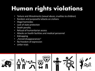 Human rights violations
• Torture and illtreatments (sexual abuse, cruelties to children)
• Random and purposeful attacks on civilians
• Illegal homicides
• Lack of state protection
• Death penalty
• Refusal of humanitarian access
• Attacks on health facilities and medical personnel
• Kidnapping
• „Forced disappearances“
• No freedom of expression
• Unfair trials
 