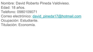 Nombre: David Roberto Pineda Valdivieso.
Edad: 18 años.
Teléfono: 0980109071
Correo electrónico: david_pineda17@hotmail.com
Ocupación: Estudiante.
Titulación: Economía.
 
