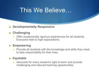 This We Believe…
S Developmentally Responsive
S Challenging
S Offer academically rigorous experiences for all students.
Everyone held to high expectations.
S Empowering
S Provide all students with the knowledge and skills they need
to take responsibility for their lives.
S Equitable
S Advocate for every student’s right to learn and provide
challenging and relevant learning opportunities.
 