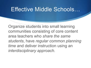 Effective Middle Schools…
Organize students into small learning
communities consisting of core content
area teachers who share the same
students, have regular common planning
time and deliver instruction using an
interdisciplinary approach.
 