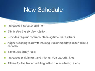 New Schedule
S Increases instructional time
S Eliminates the six day rotation
S Provides regular common planning time for teachers
S Aligns teaching load with national recommendations for middle
schools
S Eliminates study halls
S Increases enrichment and intervention opportunities
S Allows for flexible scheduling within the academic teams
 