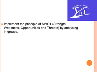  Implement the principle of SWOT (Strength,
Weakness, Opportunities and Threats) by analysing
in groups.
 