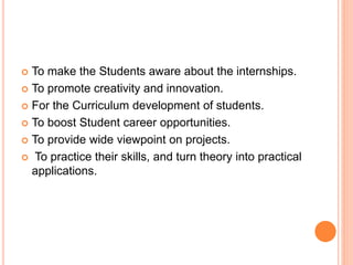  To make the Students aware about the internships.
 To promote creativity and innovation.
 For the Curriculum development of students.
 To boost Student career opportunities.
 To provide wide viewpoint on projects.
 To practice their skills, and turn theory into practical
applications.
 