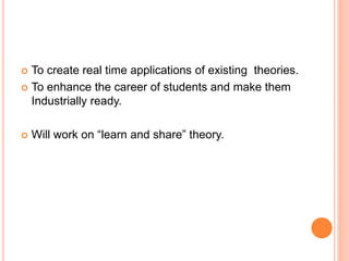 To create real time applications of existing theories.
 To enhance the career of students and make them
Industrially ready.
 Will work on “learn and share” theory.
 