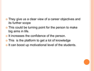  They give us a clear view of a career objectives and
its further scope
 This could be turning point for the person to make
big aims in life.
 It increases the confidence of the person.
 This is the platform to get a lot of knowledge
 It can boost up motivational level of the students.
 