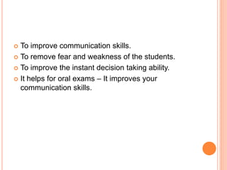  To improve communication skills.
 To remove fear and weakness of the students.
 To improve the instant decision taking ability.
 It helps for oral exams – It improves your
communication skills.
 