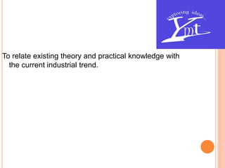 To relate existing theory and practical knowledge with
the current industrial trend.
 