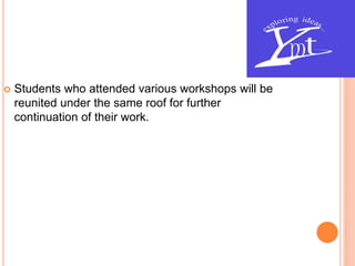  Students who attended various workshops will be
reunited under the same roof for further
continuation of their work.
 