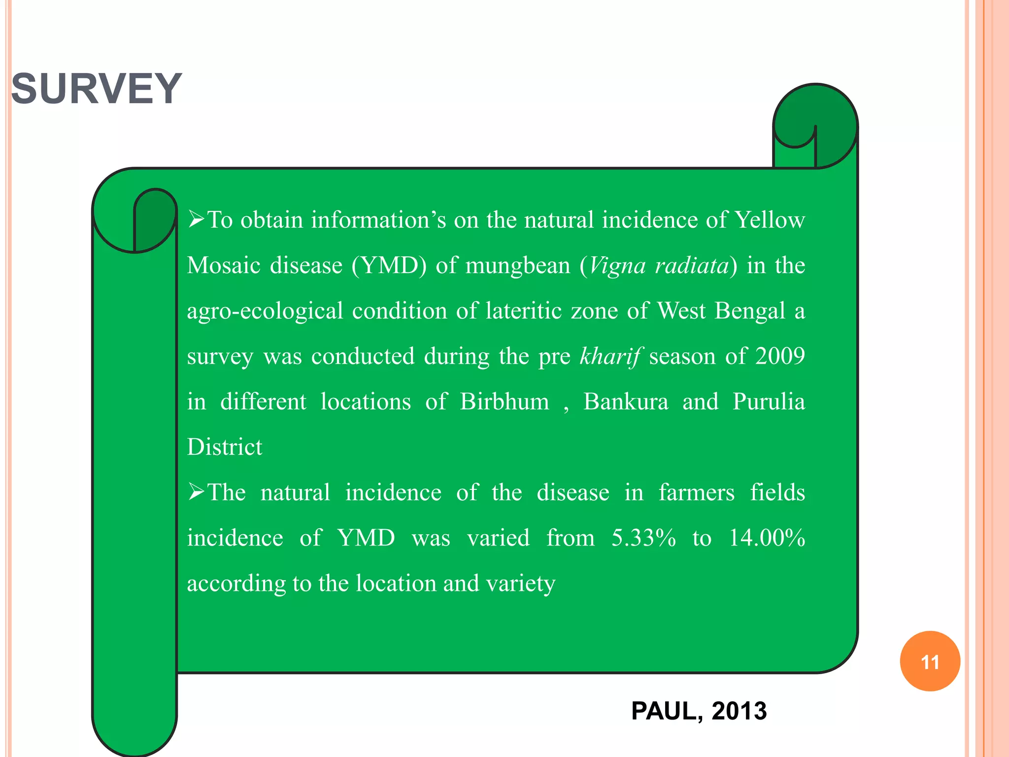 11
SURVEY
To obtain information’s on the natural incidence of Yellow
Mosaic disease (YMD) of mungbean (Vigna radiata) in the
agro-ecological condition of lateritic zone of West Bengal a
survey was conducted during the pre kharif season of 2009
in different locations of Birbhum , Bankura and Purulia
District
The natural incidence of the disease in farmers fields
incidence of YMD was varied from 5.33% to 14.00%
according to the location and variety
PAUL, 2013
 