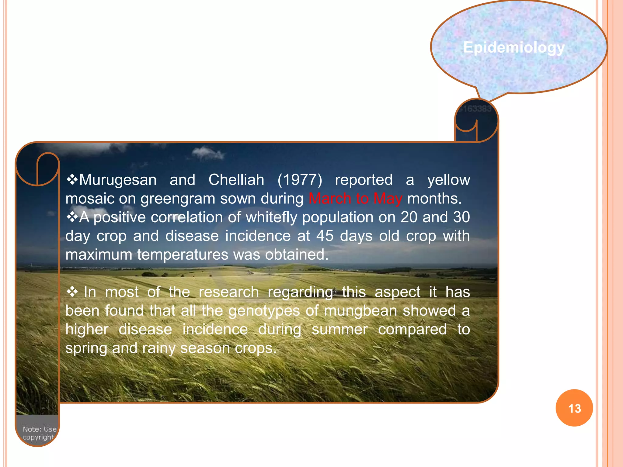 13
Epidemiology
Murugesan and Chelliah (1977) reported a yellow
mosaic on greengram sown during March to May months.
A positive correlation of whitefly population on 20 and 30
day crop and disease incidence at 45 days old crop with
maximum temperatures was obtained.
 In most of the research regarding this aspect it has
been found that all the genotypes of mungbean showed a
higher disease incidence during summer compared to
spring and rainy season crops.
 