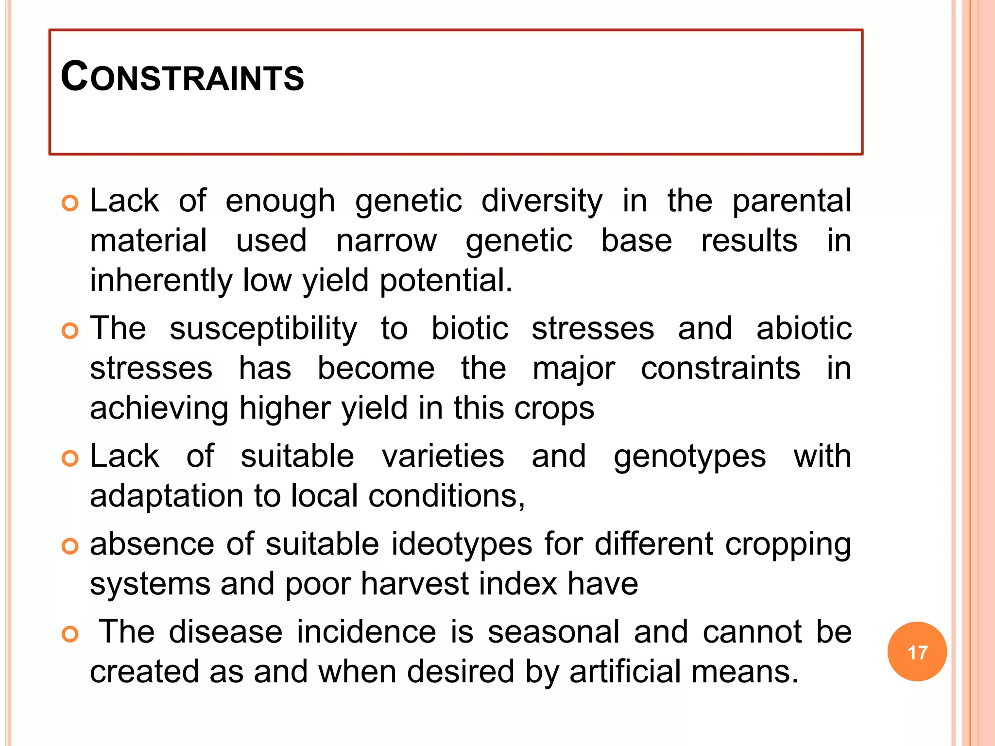 CONSTRAINTS
 Lack of enough genetic diversity in the parental
material used narrow genetic base results in
inherently low yield potential.
 The susceptibility to biotic stresses and abiotic
stresses has become the major constraints in
achieving higher yield in this crops
 Lack of suitable varieties and genotypes with
adaptation to local conditions,
 absence of suitable ideotypes for different cropping
systems and poor harvest index have
 The disease incidence is seasonal and cannot be
created as and when desired by artificial means.
17
 