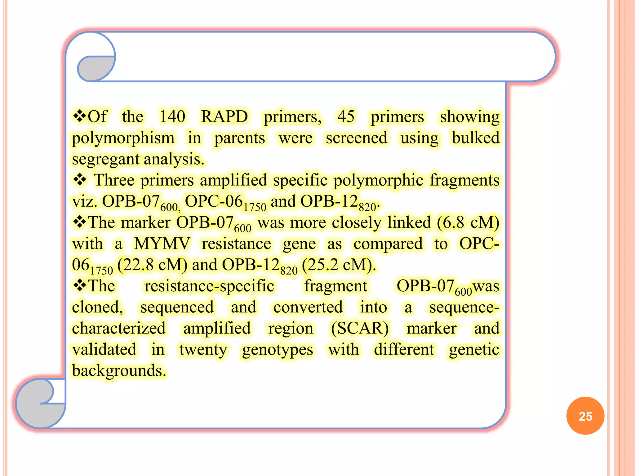 25
Of the 140 RAPD primers, 45 primers showing
polymorphism in parents were screened using bulked
segregant analysis.
 Three primers amplified specific polymorphic fragments
viz. OPB-07600, OPC-061750 and OPB-12820.
The marker OPB-07600 was more closely linked (6.8 cM)
with a MYMV resistance gene as compared to OPC-
061750 (22.8 cM) and OPB-12820 (25.2 cM).
The resistance-specific fragment OPB-07600was
cloned, sequenced and converted into a sequence-
characterized amplified region (SCAR) marker and
validated in twenty genotypes with different genetic
backgrounds.
 