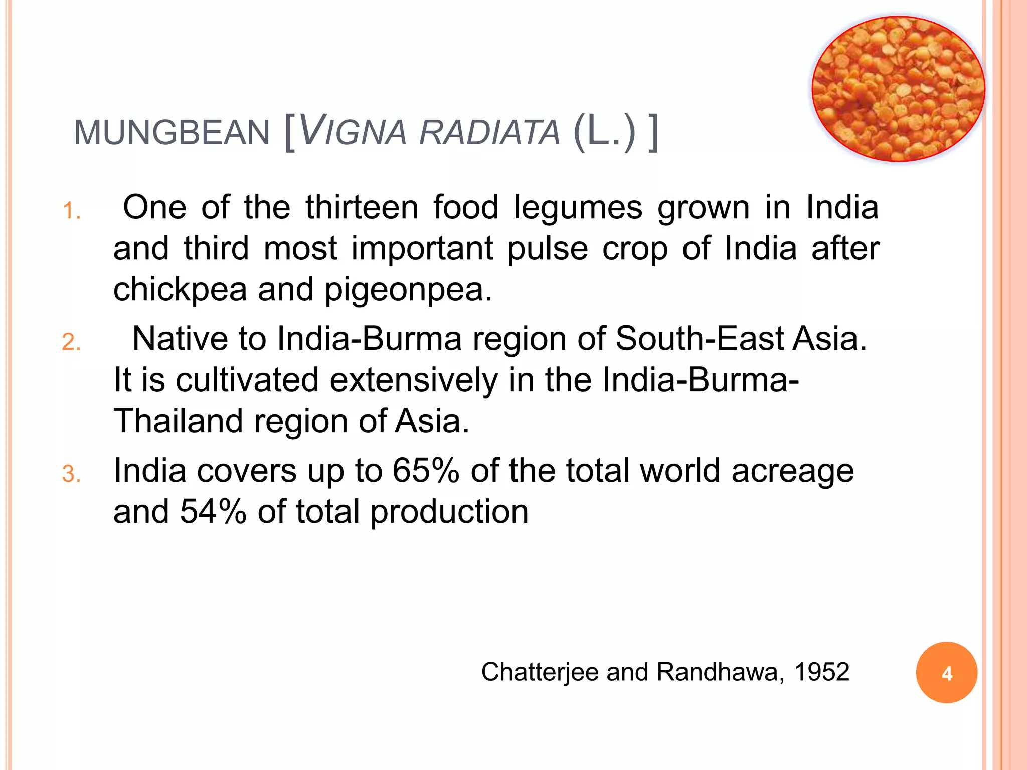 MUNGBEAN [VIGNA RADIATA (L.) ]
1. One of the thirteen food legumes grown in India
and third most important pulse crop of India after
chickpea and pigeonpea.
2. Native to India-Burma region of South-East Asia.
It is cultivated extensively in the India-Burma-
Thailand region of Asia.
3. India covers up to 65% of the total world acreage
and 54% of total production
Chatterjee and Randhawa, 1952 4
 