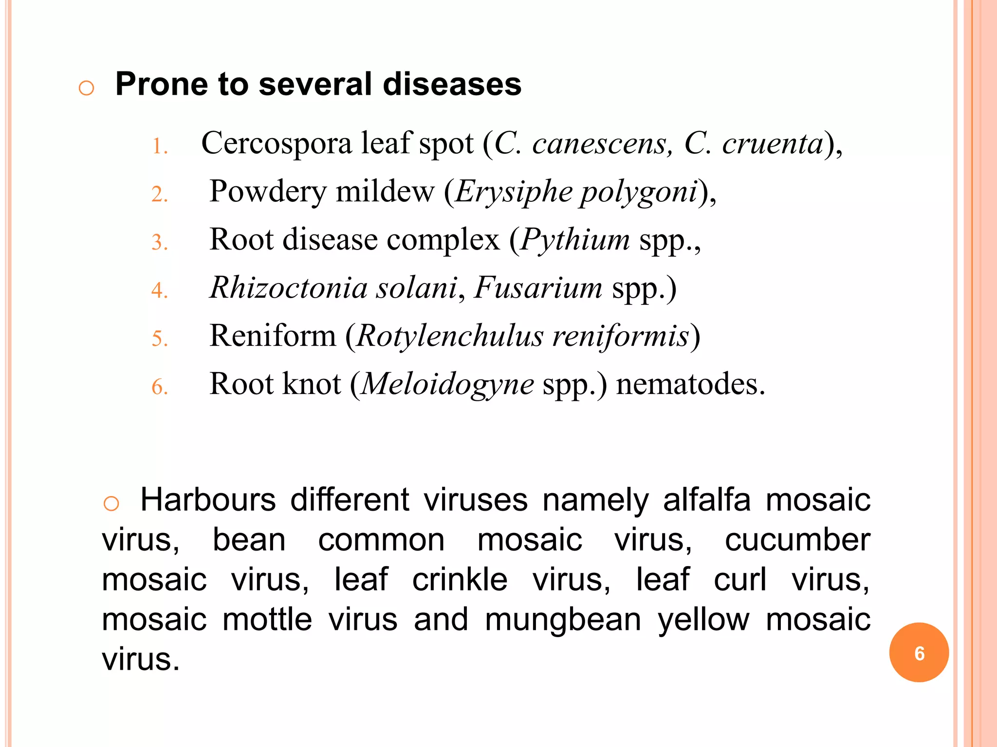 6
1. Cercospora leaf spot (C. canescens, C. cruenta),
2. Powdery mildew (Erysiphe polygoni),
3. Root disease complex (Pythium spp.,
4. Rhizoctonia solani, Fusarium spp.)
5. Reniform (Rotylenchulus reniformis)
6. Root knot (Meloidogyne spp.) nematodes.
o Prone to several diseases
o Harbours different viruses namely alfalfa mosaic
virus, bean common mosaic virus, cucumber
mosaic virus, leaf crinkle virus, leaf curl virus,
mosaic mottle virus and mungbean yellow mosaic
virus.
 