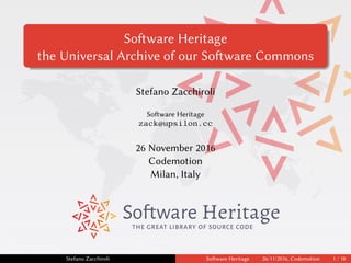 Software Heritage
the Universal Archive of our Software Commons
Stefano Zacchiroli
Software Heritage
zack@upsilon.cc
26 November 2016
Codemotion
Milan, Italy
THE GREAT LIBRARY OF SOURCE CODE
Stefano Zacchiroli Software Heritage 26/11/2016, Codemotion 1 / 18
 