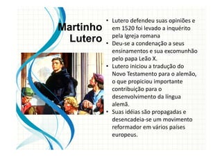 • Lutero defendeu suas opiniões e
em 1520 foi levado a inquérito
pela Igreja romana
• Deu-se a condenação a seus
ensinamentos e sua excomunhão
pelo papa Leão X.
• Lutero iniciou a tradução do
Novo Testamento para o alemão,
o que propiciou importante
contribuição para o
desenvolvimento da língua
alemã.
• Suas idéias são propagadas e
desencadeia-se um movimento
reformador em vários países
europeus.
Martinho
Lutero
 
