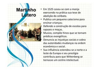 • Em 1525 casou-se com a monja
exercendo na prática sua tese de
abolição do celibato.
• Publica um pequeno catecismo para
ensinar crianças;
• Defende a construção de escolas para
rapazes e moças.
• Musico, compõe hinos que se tornam
prédicas evangélicas.
• Denuncia as injustiças sociais e cobra
das autoridades mudanças na ordem
econômica e social.
• Sua influência estendeu-se a norte e a
leste da Europa e seu prestígio
contribuiu para que Wittenberg se
tornasse um centro intelectual.
Martinho
Lutero
 