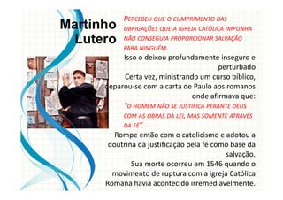 PERCEBEU QUE O CUMPRIMENTO DAS
OBRIGAÇÕES QUE A IGREJA CATÓLICA IMPUNHA
NÃO CONSEGUIA PROPORCIONAR SALVAÇÃO
PARA NINGUÉM.
Isso o deixou profundamente inseguro e
perturbado
Certa vez, ministrando um curso bíblico,
deparou-se com a carta de Paulo aos romanos
onde afirmava que:
“O HOMEM NÃO SE JUSTIFICA PERANTE DEUS
COM AS OBRAS DA LEI, MAS SOMENTE ATRAVÉS
DA FÉ”.
Rompe então com o catolicismo e adotou a
doutrina da justificação pela fé como base da
salvação.
Sua morte ocorreu em 1546 quando o
movimento de ruptura com a igreja Católica
Romana havia acontecido irremediavelmente.
Martinho
Lutero
 