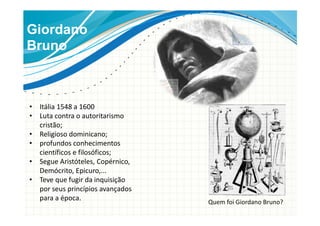 Giordano
Bruno
• Itália 1548 a 1600
• Luta contra o autoritarismo
cristão;
• Religioso dominicano;
• profundos conhecimentos
científicos e filosóficos;
• Segue Aristóteles, Copérnico,
Demócrito, Epicuro,...
• Teve que fugir da inquisição
por seus princípios avançados
para a época.
Quem foi Giordano Bruno?
 