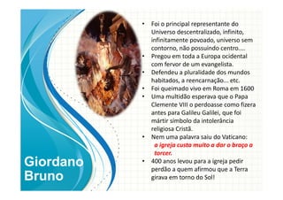 • Foi o principal representante do
Universo descentralizado, infinito,
infinitamente povoado, universo sem
contorno, não possuindo centro....
• Pregou em toda a Europa ocidental
com fervor de um evangelista.
• Defendeu a pluralidade dos mundos
habitados, a reencarnação... etc.
• Foi queimado vivo em Roma em 1600
• Uma multidão esperava que o Papa
Clemente VIII o perdoasse como fizera
antes para Galileu Galilei, que foi
mártir símbolo da intolerância
religiosa Cristã.
• Nem uma palavra saiu do Vaticano:
a igreja custa muito a dar o braço a
torcer.
• 400 anos levou para a igreja pedir
perdão a quem afirmou que a Terra
girava em torno do Sol!
Giordano
Bruno
 