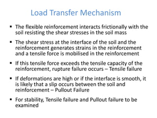 Load Transfer Mechanism
 The flexible reinforcement interacts frictionally with the
soil resisting the shear stresses in the soil mass
 The shear stress at the interface of the soil and the
reinforcement generates strains in the reinforcement
and a tensile force is mobilised in the reinforcement
 If this tensile force exceeds the tensile capacity of the
reinforcement, rupture failure occurs – Tensile failure
 If deformations are high or if the interface is smooth, it
is likely that a slip occurs between the soil and
reinforcement – Pullout Failure
 For stability, Tensile failure and Pullout failure to be
examined
 