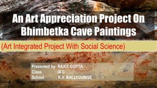 Rock shelters of
Bhimbetka
An Art Appreciation Project On
Bhimbetka Cave Paintings
Presented by: RAXIT GUPTA
Class : IX C
School : K.V. BALLYGUNGE
(Art Integrated Project With Social Science)
 