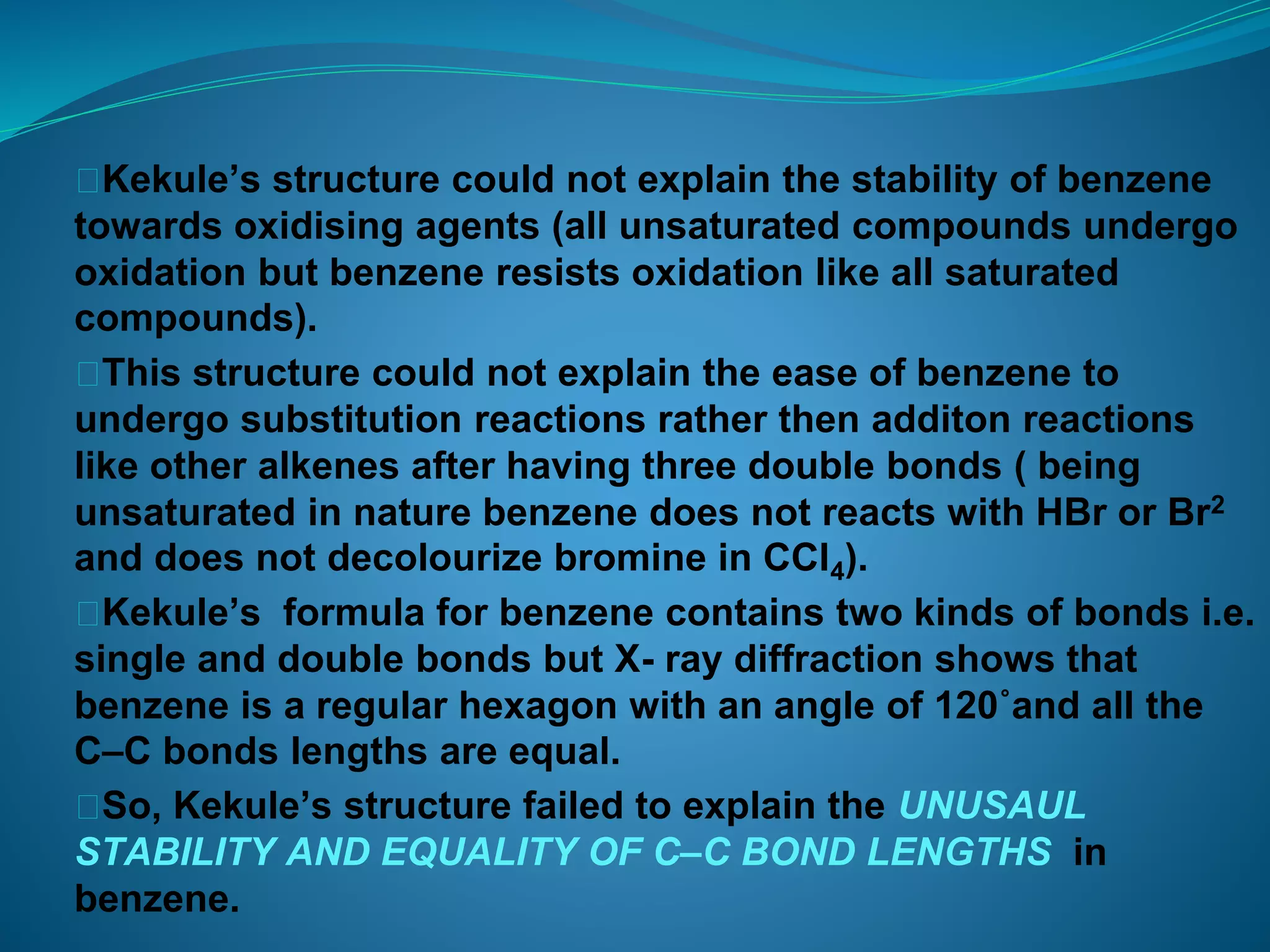 ⮚Kekule’s structure could not explain the stability of benzene
towards oxidising agents (all unsaturated compounds undergo
oxidation but benzene resists oxidation like all saturated
compounds).
⮚This structure could not explain the ease of benzene to
undergo substitution reactions rather then additon reactions
like other alkenes after having three double bonds ( being
unsaturated in nature benzene does not reacts with HBr or Br2
and does not decolourize bromine in CCl4).
⮚Kekule’s formula for benzene contains two kinds of bonds i.e.
single and double bonds but X- ray diffraction shows that
benzene is a regular hexagon with an angle of 120˚and all the
C–C bonds lengths are equal.
⮚So, Kekule’s structure failed to explain the UNUSAUL
STABILITY AND EQUALITY OF C–C BOND LENGTHS in
benzene.
 
