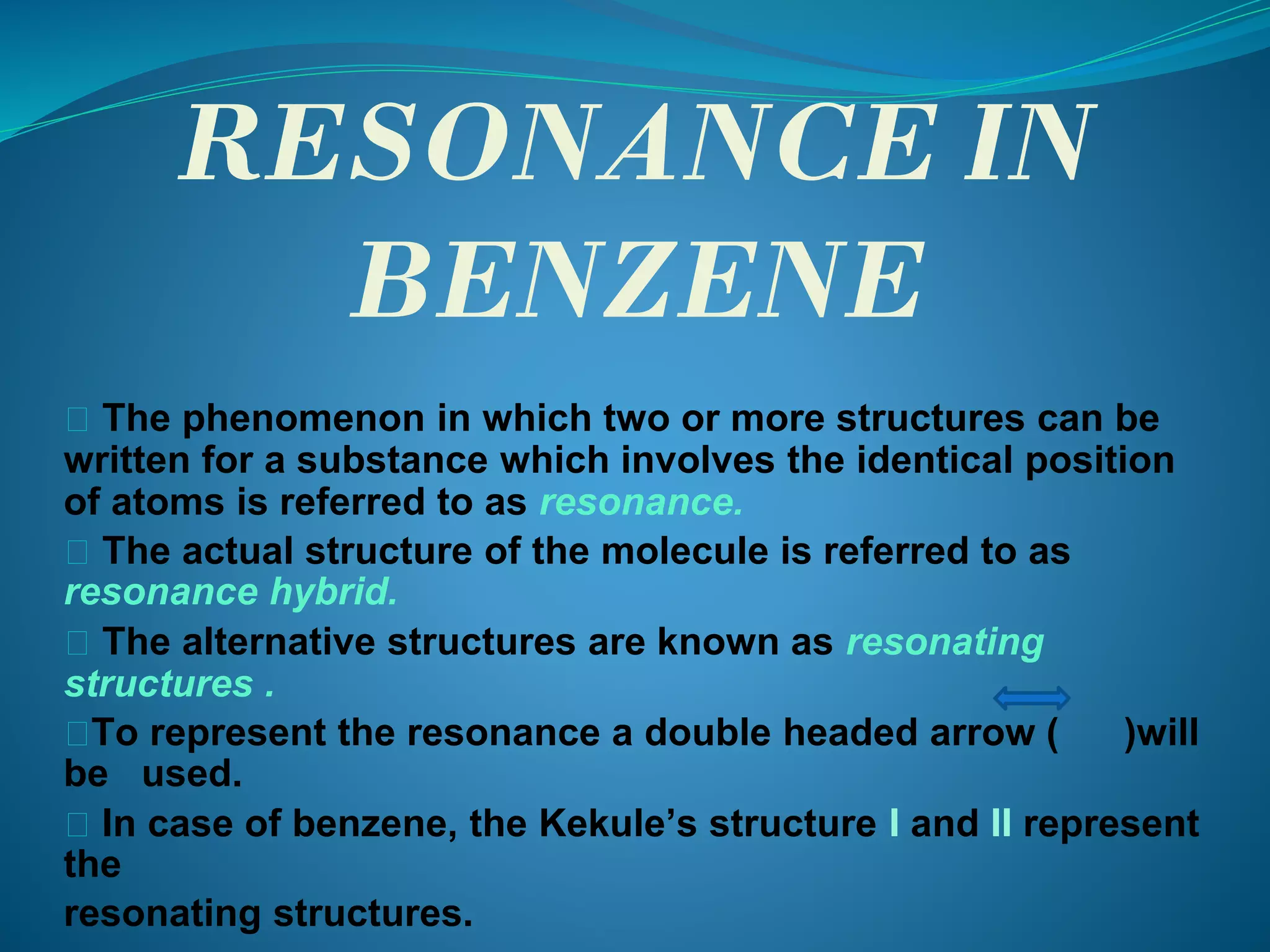 RESONANCE IN
BENZENE
⮚ The phenomenon in which two or more structures can be
written for a substance which involves the identical position
of atoms is referred to as resonance.
⮚ The actual structure of the molecule is referred to as
resonance hybrid.
⮚ The alternative structures are known as resonating
structures .
⮚To represent the resonance a double headed arrow ( )will
be used.
⮚ In case of benzene, the Kekule’s structure I and II represent
the
resonating structures.
 