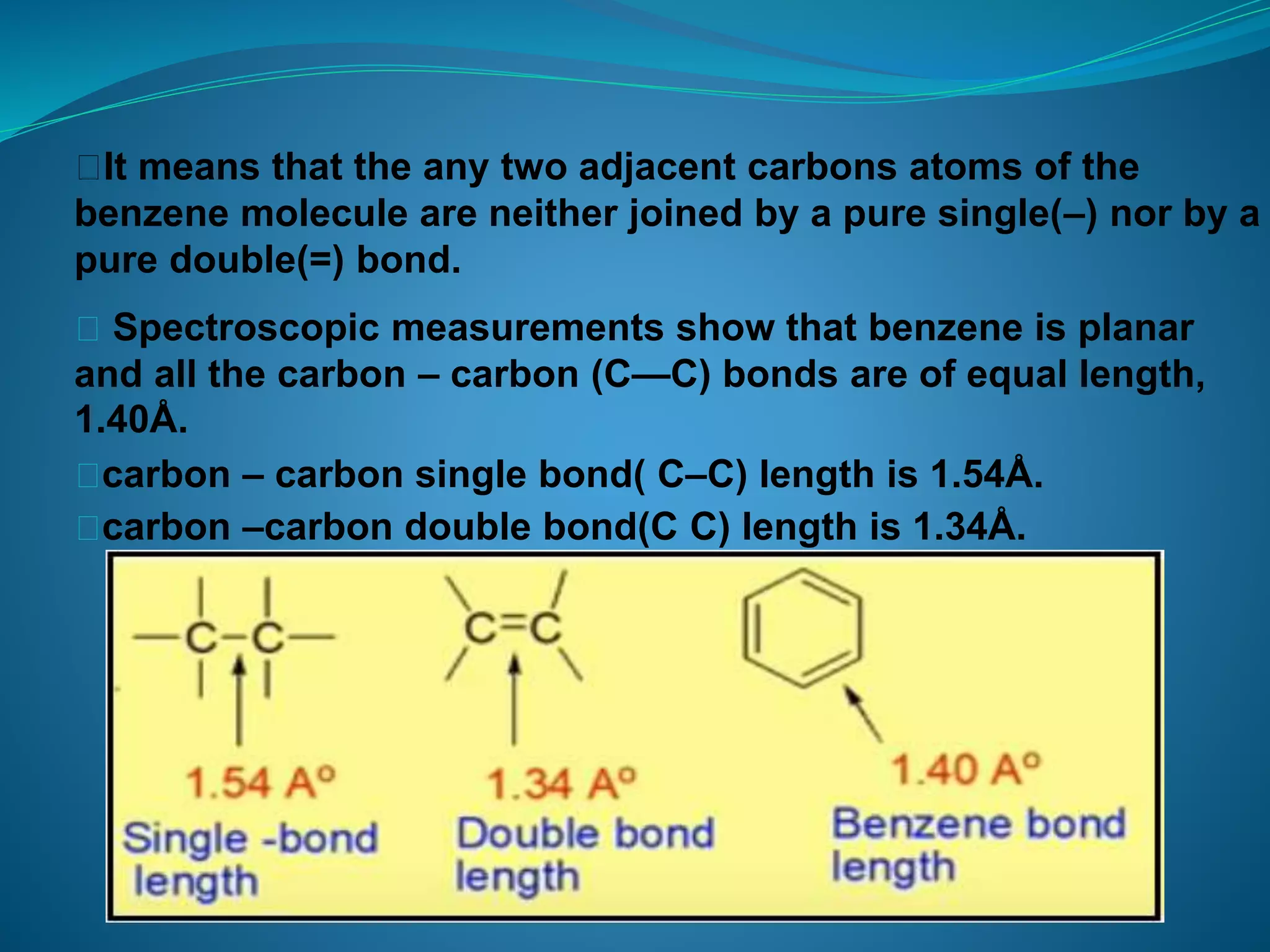 ⮚It means that the any two adjacent carbons atoms of the
benzene molecule are neither joined by a pure single(–) nor by a
pure double(=) bond.
⮚ Spectroscopic measurements show that benzene is planar
and all the carbon – carbon (C—C) bonds are of equal length,
1.40Å.
⮚carbon – carbon single bond( C–C) length is 1.54Å.
⮚carbon –carbon double bond(C C) length is 1.34Å.
 