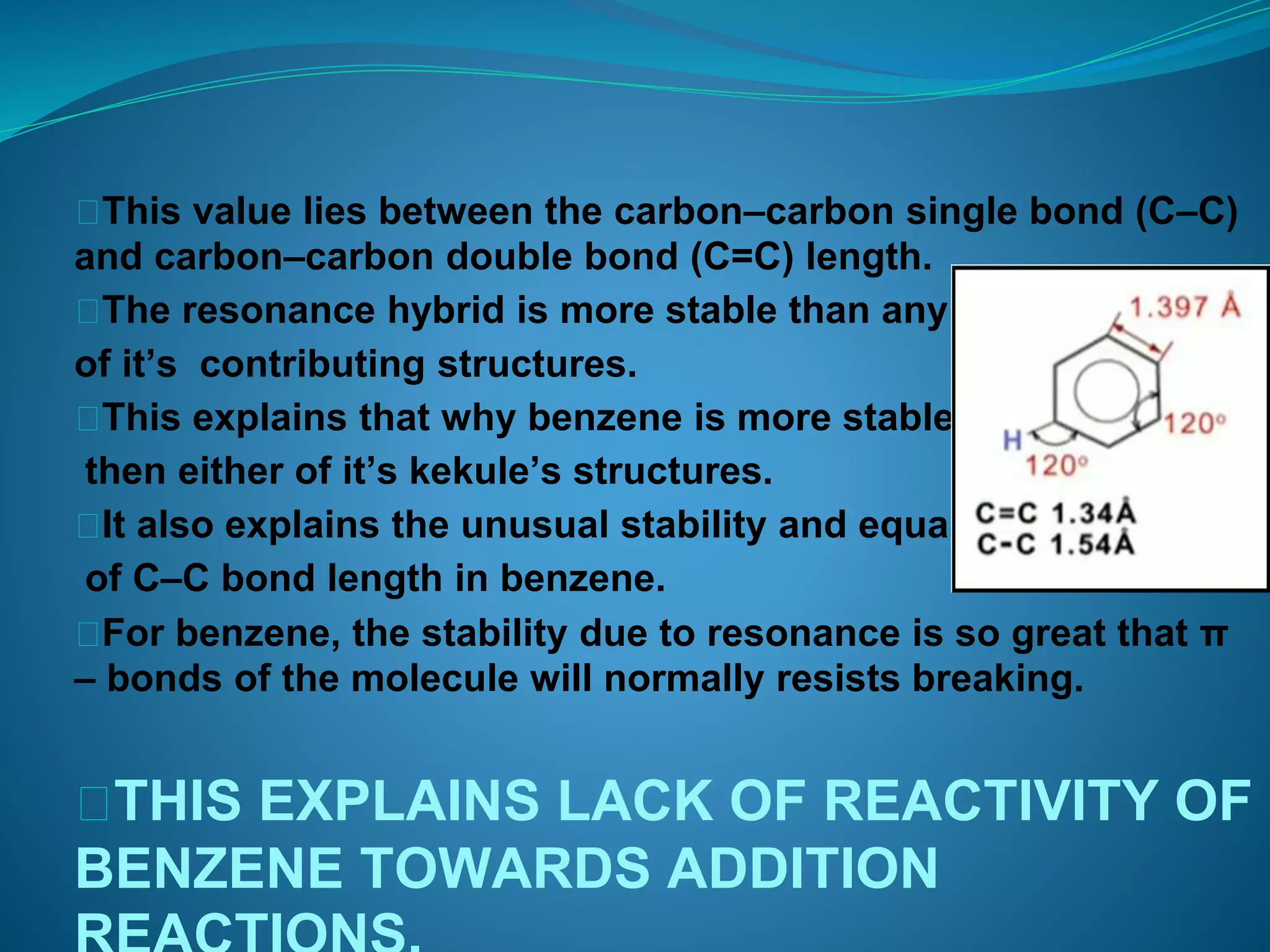 ⮚This value lies between the carbon–carbon single bond (C–C)
and carbon–carbon double bond (C=C) length.
⮚The resonance hybrid is more stable than any
of it’s contributing structures.
⮚This explains that why benzene is more stable
then either of it’s kekule’s structures.
⮚It also explains the unusual stability and equality
of C–C bond length in benzene.
⮚For benzene, the stability due to resonance is so great that π
– bonds of the molecule will normally resists breaking.
⮚THIS EXPLAINS LACK OF REACTIVITY OF
BENZENE TOWARDS ADDITION
 