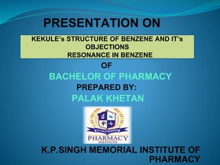 PRESENTATION ON
OF
BACHELOR OF PHARMACY
PREPARED BY:
PALAK KHETAN
K.P.SINGH MEMORIAL INSTITUTE OF
PHARMACY
KEKULE’s STRUCTURE OF BENZENE AND IT’s
OBJECTIONS
RESONANCE IN BENZENE
 