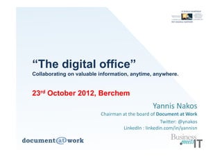 “The digital office”
Collaborating on valuable information, anytime, anywhere.


23rd October 2012, Berchem
                                                Yannis Nakos
                          Chairman at the board of Document at Work 
                                                     Twitter: @ynakos
                                   LinkedIn : linkedin.com/in/yannisn
 
