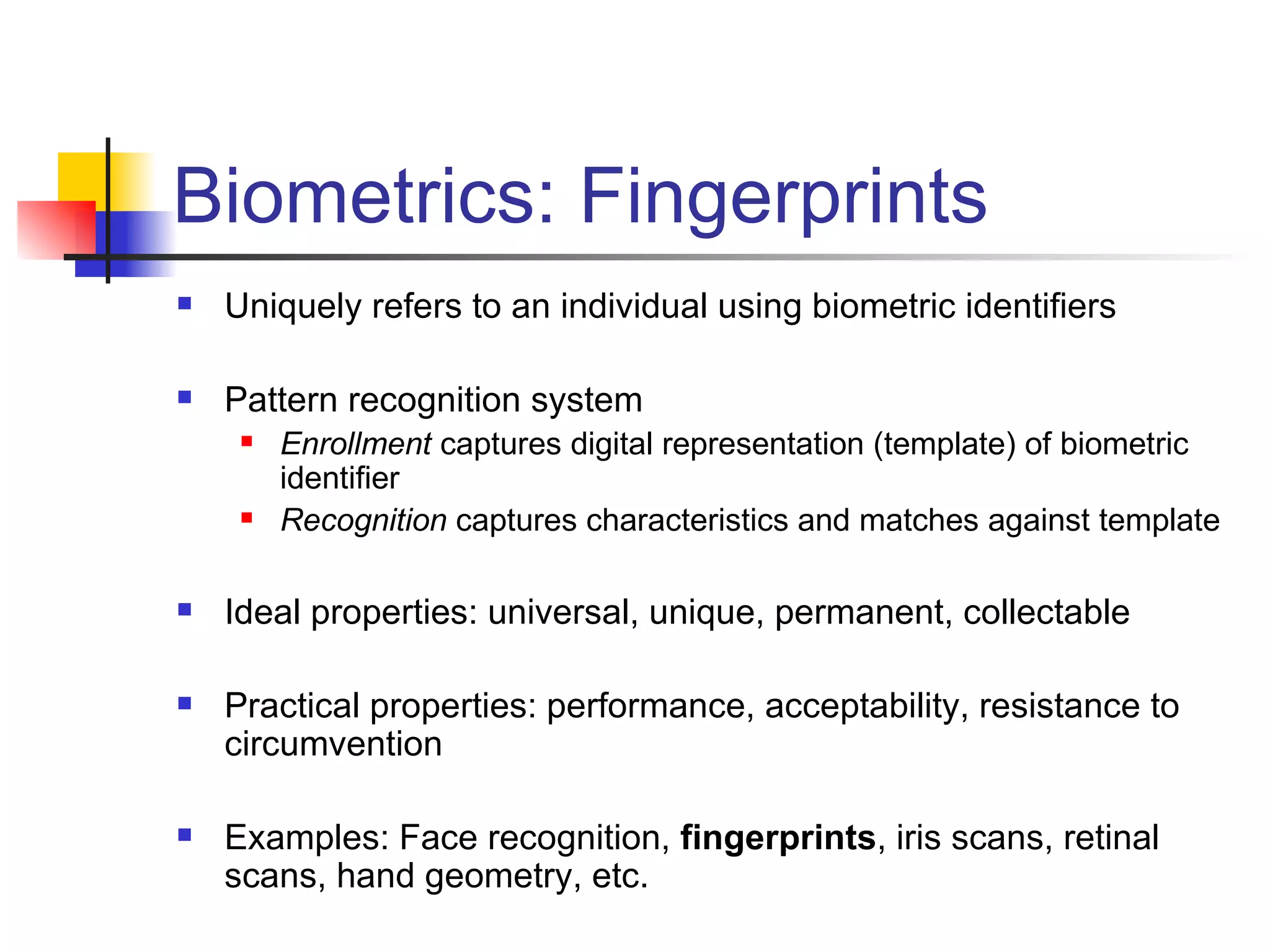 Biometrics: Fingerprints Uniquely refers to an individual using biometric identifiers Pattern recognition system Enrollment  captures digital representation (template) of biometric identifier Recognition  captures characteristics and matches against template Ideal properties: universal, unique, permanent, collectable Practical properties: performance, acceptability, resistance to circumvention Examples: Face recognition,  fingerprints , iris scans, retinal scans, hand geometry, etc. 